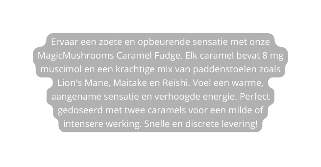 Ervaar een zoete en opbeurende sensatie met onze MagicMushrooms Caramel Fudge Elk caramel bevat 8 mg muscimol en een krachtige mix van paddenstoelen zoals Lion s Mane Maitake en Reishi Voel een warme aangename sensatie en verhoogde energie Perfect gedoseerd met twee caramels voor een milde of intensere werking Snelle en discrete levering