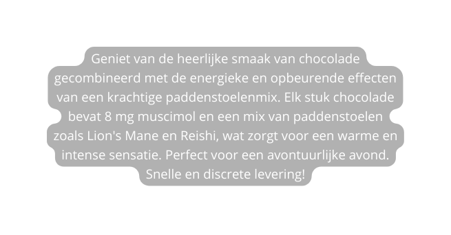 Geniet van de heerlijke smaak van chocolade gecombineerd met de energieke en opbeurende effecten van een krachtige paddenstoelenmix Elk stuk chocolade bevat 8 mg muscimol en een mix van paddenstoelen zoals Lion s Mane en Reishi wat zorgt voor een warme en intense sensatie Perfect voor een avontuurlijke avond Snelle en discrete levering