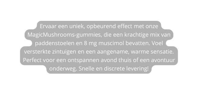 Ervaar een uniek opbeurend effect met onze MagicMushrooms gummies die een krachtige mix van paddenstoelen en 8 mg muscimol bevatten Voel versterkte zintuigen en een aangename warme sensatie Perfect voor een ontspannen avond thuis of een avontuur onderweg Snelle en discrete levering
